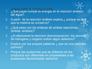 ANALIZAcumple la energia en la reaccion analisis
1. ¿Qué papel
              Y CONCLUYE
   del agua?.
2. A partir de la reacción análisis explica.¿ porque se dice
   que la materia se conserva?
3. ¿Qué pasa con los enlaces de ambas reacciones
   (anlisis, sintesis)?
4. ¿Al efectuarse la reaccion descomposicion, los atomos
   de hidrogeno y oxigeno sufren algun deterioro?
5. Explica con tus propias palabras ¿ que es una reaccion
   quimica?
6. Porque las sustancias que se obtienen en los
   productos son diferentes en propiedades a las
   sustancias denominadas reactivos’
 