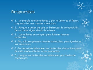 Respuestas
 1. la energía rompe enlaces y por lo tanto es el factor.
  Logrando formar nuevas moléculas.
 2. Porque a pesar de que se balancea, la composición
  de su masa sigue siendo la misma.
 3. Los enlaces se rompen para formar nuevas
  moléculas.
 4. No, solo se generan nuevas moléculas, pero iguales a
  las anteriores.
 5. Se necesitan balancear las moléculas diatomicas para
  de este modo obtener otros productos.
 6. porque las moléculas se balancean por medio de
  coeficiente.
 