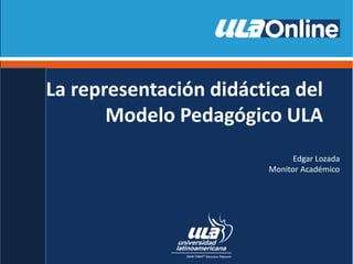 La representación didáctica del
Modelo Pedagógico ULA
Edgar Lozada
Monitor Académico
 