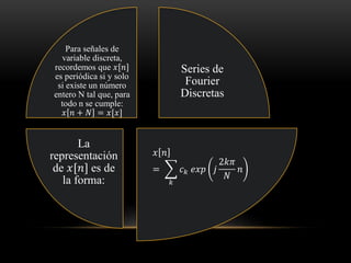 Series de
Fourier
Discretas
𝑥 𝑛
= ෍
𝑘
𝑐 𝑘 𝑒𝑥𝑝 𝑗
2𝑘𝜋
𝑁
𝑛
La
representación
de 𝑥[𝑛] es de
la forma:
Para señales de
variable discreta,
recordemos que 𝑥[𝑛]
es periódica si y solo
si existe un número
entero N tal que, para
todo n se cumple:
𝑥 𝑛 + 𝑁 = 𝑥[𝑥]
 