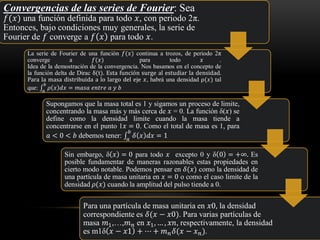 Convergencias de las series de Fourier: Sea
𝑓(𝑥) una función definida para todo 𝑥, con periodo 2π.
Entonces, bajo condiciones muy generales, la serie de
Fourier de 𝑓 converge a 𝑓 𝑥 para todo 𝑥.
La serie de Fourier de una función 𝑓(𝑥) continua a trozos, de periodo 2π
converge a 𝑓(𝑥) para todo 𝑥 .
Idea de la demostración de la convergencia. Nos basamos en el concepto de
la función delta de Dirac δ(t). Esta función surge al estudiar la densidad.
Para la masa distribuida a lo largo del eje 𝑥, habrá una densidad ρ(𝑥) tal
que: ‫׬‬𝑎
𝑏
𝜌 𝑥 𝑑𝑥 = 𝑚𝑎𝑠𝑎 𝑒𝑛𝑡𝑟𝑒 𝑎 𝑦 𝑏
Supongamos que la masa total es 1 y sigamos un proceso de limite,
concentrando la masa más y más cerca de 𝑥 = 0. La función δ(𝑥) se
define como la densidad limite cuando la masa tiende a
concentrarse en el punto 1𝑥 = 0. Como el total de masa es 1, para
𝑎 < 0 < 𝑏 debemos tener: ‫׬‬𝑎
𝑏
𝛿 𝑥 𝑑𝑥 = 1
Sin embargo, δ 𝑥 = 0 para todo 𝑥 excepto 0 y δ 0 = +∞. Es
posible fundamentar de maneras razonables estas propiedades en
cierto modo notable. Podemos pensar en 𝛿(𝑥) como la densidad de
una partícula de masa unitaria en 𝑥 = 0 o como el caso limite de la
densidad 𝜌(𝑥) cuando la amplitud del pulso tiende a 0.
Para una partícula de masa unitaria en 𝑥0, la densidad
correspondiente es 𝛿(𝑥 − 𝑥0). Para varias partículas de
masa 𝑚1,…,𝑚 𝑛 en 𝑥1, … , 𝑥𝑛, respectivamente, la densidad
es m1δ 𝑥 − 𝑥1 + ⋯ + 𝑚 𝑛 𝛿(𝑥 − 𝑥 𝑛).
 