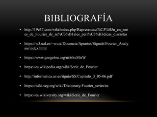BIBLIOGRAFÍA
• http://19e37.com/wiki/index.php/Representaci%C3%B3n_en_seri
es_de_Fourier_de_se%C3%B1ales_peri%C3%B3dicas_discretas
• https://w3.ual.es/~vruiz/Docencia/Apuntes/Signals/Fourier_Analy
sis/index.html
• https://www.geogebra.org/m/t6tuMtrW
• https://es.wikipedia.org/wiki/Serie_de_Fourier
• http://informatica.uv.es/iiguia/SS/Capitulo_3_05-06.pdf
• https://wiki.seg.org/wiki/Dictionary:Fourier_series/es
• https://es.wikiversity.org/wiki/Serie_de_Fourier
 
