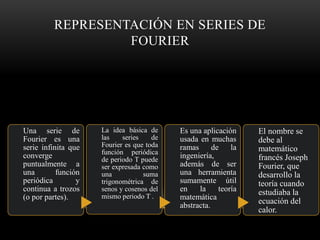 REPRESENTACIÓN EN SERIES DE
FOURIER
Una serie de
Fourier es una
serie infinita que
converge
puntualmente a
una función
periódica y
continua a trozos
(o por partes).
La idea básica de
las series de
Fourier es que toda
función periódica
de periodo T puede
ser expresada como
una suma
trigonométrica de
senos y cosenos del
mismo periodo T .
Es una aplicación
usada en muchas
ramas de la
ingeniería,
además de ser
una herramienta
sumamente útil
en la teoría
matemática
abstracta.
El nombre se
debe al
matemático
francés Joseph
Fourier, que
desarrollo la
teoría cuando
estudiaba la
ecuación del
calor.
 