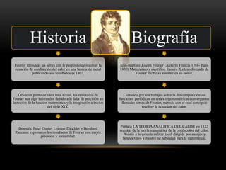 Historia
Fourier introdujo las series con le propósito de resolver la
ecuación de conducción del calor en una lamina de metal
publicando sus resultados es 1807.
Desde un punto de vista más actual, los resultados de
Fourier son algo informales debido a la falta de precisión en
la noción de la función matemática y la integración a inicios
del siglo XIX.
Después, Peter Gustav Lejeune Dirichlet y Bernhard
Riemann expresaron los resultados de Fourier con mayor
precisión y formalidad.
Biografía
Jean-Baptiste Joseph Fourier (Auxerre Francia 1768- París
1830) Matemático y científico francés. La transformada de
Fourier recibe su nombre en su honor.
Conocido por sus trabajos sobre la descomposición de
funciones periódicas en series trigonométricas convergentes
llamadas series de Fourier, método con el cual consiguió
resolver la ecuación del calor.
Publicó LA TEORIAANALITICA DEL CALOR en 1822
seguido de la teoría matemática de la conducción del calor.
Asistió a la escuela militar local dirigida por monjes y
benedictinos y mostró tal habilidad para la matemática.
 