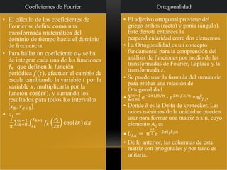 Coeficientes de Fourier
• El cálculo de los coeficientes de
Fourier se define como una
transformada matemática del
dominio de tiempo hacia el dominio
de frecuencia.
• Para hallar un coeficiente 𝑎ⱴ se ha
de integrar cada una de las funciones
𝑓𝑘 que definen la función
periódica 𝑓 𝑡 , efectuar el cambio de
escala cambiando la variable 𝑡 por la
variable 𝑥, multiplicarla por la
función cos(𝑖𝑥), y sumando los
resultados para todos los intervalos
(𝑥 𝑘, 𝑥 𝑘+1).
• 𝑎𝑖 =
1
𝜋
σ 𝑘=0
𝑛−1
‫׬‬𝑥 𝑘
𝑥 𝑘+1
𝑓𝑘
𝑃𝑥
2𝜋
cos(𝑖𝑥) 𝑑𝑥
Ortogonalidad
• El adjetivo ortogonal proviene del
griego orthos (recto) y gonia (ángulo).
Este denota entonces la
perpendicularidad entre dos elementos.
• La Ortogonalidad es un concepto
fundamental para la comprensión del
análisis de funciones por medio de las
transformadas de Fourier, Laplace y la
transformada z.
• Se puede usar la formula del sumatorio
para probar una relación de
Ortogonalidad.
• σ 𝑘=0
𝑛−1
𝑒−2𝜋𝑖𝑗𝑘/𝑛
∙ 𝑒2𝜋𝑖𝑗´𝑘/𝑛
=𝑛𝛿𝑗,𝑗′
• Donde δ es la Delta de kronecker. Las
raíces n-ésimas de la unidad se pueden
usar para formar una matriz n x n, cuyo
elemento Aij es
• 𝑈𝑗,𝑘 = 𝑛
−1
2 𝑒−2𝜋𝑖𝑗𝑘/𝑛
• De lo anterior, las columnas de esta
matriz son ortogonales y por tanto es
unitaria.
 