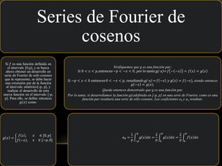 Series de Fourier de
cosenos
Si 𝑓 es una función definida en
el intervalo [0,p], y se busca
ahora obtener un desarrollo en
serie de Fourier de solo cosenos
que la represente, se debe hacer
una extensión par de la función
al intervalo simétrico[-p, p], y
realizar el desarrollo de esta
nueva función en el intervalo [-p,
p]. Para ello, se define entonces
𝑔(𝑥) como:
𝑔 𝑥 = ቊ
𝑓 𝑥 ,
𝑓 −𝑥 ,
𝑥 ∈ [0, 𝑝]
𝑥 ∈ [−𝑝, 0]
Verifiquemos que g es una función par:
Si 0 < 𝑥 < 𝑝,entonces −𝑝 < −𝑥 < 0, por lo tanto g(-x)= 𝑓 − −𝑥 = 𝑓 𝑥 = 𝑔 𝑥
Si −𝑝 < 𝑥 < 0 entonces 0 < −𝑥 < 𝑝, resultando g(-x) = 𝑓 −𝑥 𝑦 𝑔 𝑥 = 𝑓(−𝑥), siendo entonces
𝑔 −𝑥 = 𝑔(𝑥).
Queda entonces demostrado que g es una función par.
Por lo tanto, si desarrollamos la función g(x)definida en [-p, p] en una serie de Fourier, como es una
función par resultará una serie de sólo cosenos. Los coeficientes a0 y an resultan:
𝑎0 =
1
𝑝
න
−𝑝
𝑝
𝑔 𝑥 𝑑𝑥 =
2
𝑝
න
0
𝑝
𝑔 𝑥 𝑑𝑥 =
2
𝑝
න
0
𝑝
𝑓 𝑥 𝑑𝑥
 