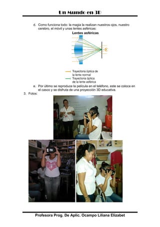 Un Mundo en 3D
Profesora Prog. De Aplic. Ocampo Liliana Elizabet
d. Como funciona todo: la magia la realizan nuestros ojos, nuestro
cerebro, el móvil y unas lentes asféricas:
e. Por último se reproduce la película en el teléfono, este se coloca en
el casco y se disfruta de una proyección 3D educativa.
3. Fotos:
 