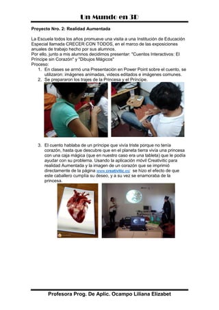 Un Mundo en 3D
Profesora Prog. De Aplic. Ocampo Liliana Elizabet
Proyecto Nro. 2: Realidad Aumentada
La Escuela todos los años promueve una visita a una Institución de Educación
Especial llamada CRECER CON TODOS, en el marco de las exposiciones
anuales de trabajo hecho por sus alumnos.
Por ello, junto a mis alumnos decidimos presentar: "Cuentos Interactivos: El
Príncipe sin Corazón" y "Dibujos Mágicos"
Proceso:
1. En clases se armó una Presentación en Power Point sobre el cuento, se
utilizaron: imágenes animadas, videos editados e imágenes comunes.
2. Se prepararon los trajes de la Princesa y el Príncipe.
3. El cuento hablaba de un príncipe que vivía triste porque no tenía
corazón, hasta que descubre que en el planeta tierra vivía una princesa
con una caja mágica (que en nuestro caso era una tableta) que le podía
ayudar con su problema. Usando la aplicación móvil Creativitic para
realidad Aumentada y la imagen de un corazón que se imprimió
directamente de la página www.creativitic.es/ se hizo el efecto de que
este caballero cumplía su deseo, y a su vez se enamoraba de la
princesa.
 