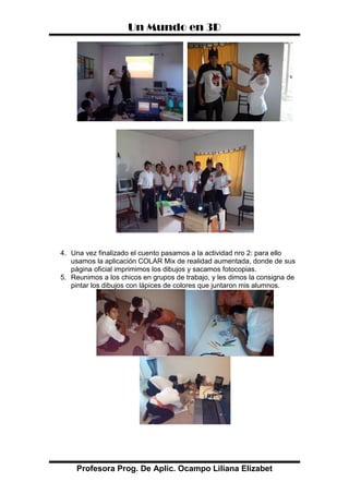 Un Mundo en 3D
Profesora Prog. De Aplic. Ocampo Liliana Elizabet
4. Una vez finalizado el cuento pasamos a la actividad nro 2: para ello
usamos la aplicación COLAR Mix de realidad aumentada, donde de sus
página oficial imprimimos los dibujos y sacamos fotocopias.
5. Reunimos a los chicos en grupos de trabajo, y les dimos la consigna de
pintar los dibujos con lápices de colores que juntaron mis alumnos.
 