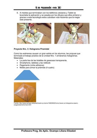 Un Mundo en 3D
Profesora Prog. De Aplic. Ocampo Liliana Elizabet
6. A medida que terminaban con los teléfonos celulares y Tablet se
levantaba la aplicación y se pasaba por los dibujos que ellos pintaron y
gracias a esta tecnología estos cobraban vida haciendo que la magia
este presente.
Proyecto Nro. 3: Holograma Piramidal
Como los exámenes causan un gran estrés en los alumnos, les propuse que
terminado el trabajo practico de la Unidad Nro. 1 armáramos hologramas.
Materiales:
 La parte lisa de las botellas de gaseosas transparente.
 Smartphone, tabletas y las netbook
 Pegamento (cinta adhesiva)
 Molde para armar la pirámide (4 cuatro)
Fuente: http://www.taringa.net/posts/hazlo-tu-mismo/14683626/Como-hacer-un-holograma-casero-
exageradamente-facil.html
 