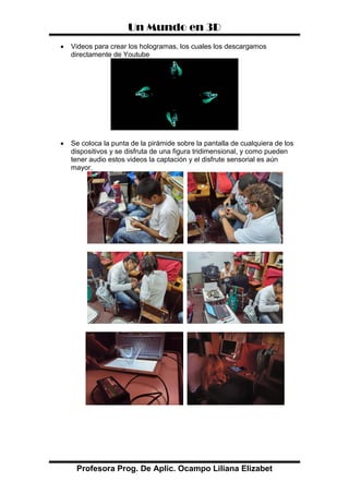 Un Mundo en 3D
Profesora Prog. De Aplic. Ocampo Liliana Elizabet
 Videos para crear los hologramas, los cuales los descargamos
directamente de Youtube
 Se coloca la punta de la pirámide sobre la pantalla de cualquiera de los
dispositivos y se disfruta de una figura tridimensional, y como pueden
tener audio estos videos la captación y el disfrute sensorial es aún
mayor.
 