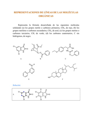 Representa la fórmula desarrollada de las siguientes moléculas
señalando (a) los grupos metilo o carbonos primarios, CH3, de rojo, (b) los
grupos metileno o carbonos secundarios, CH2, de azul, (c) los grupos metino o
carbonos terciarios, CH, de verde, (d) los carbonos cuaternarios, C sin
hidrógenos, de negro.
Cl
Cl
N
H
O
O
N O
O
O
O
O
OH
O
HN
O
O
A B C
N
O H
N
HO
E F
Solución:
A
Cl
Cl
N
H
O
O
Cl
Cl
N
H
O
O
C
C
C
C
C
C
C
C
H
H
 