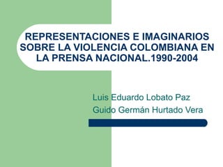REPRESENTACIONES E IMAGINARIOS
SOBRE LA VIOLENCIA COLOMBIANA EN
   LA PRENSA NACIONAL.1990-2004


           Luis Eduardo Lobato Paz
           Guido Germán Hurtado Vera
 