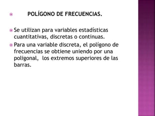  POLÍGONO DE FRECUENCIAS.
 Se utilizan para variables estadísticas
cuantitativas, discretas o continuas.
 Para una variable discreta, el polígono de
frecuencias se obtiene uniendo por una
poligonal, los extremos superiores de las
barras.
 