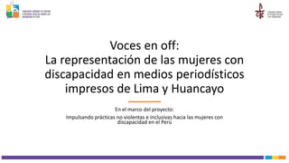 Voces en off:
La representación de las mujeres con
discapacidad en medios periodísticos
impresos de Lima y Huancayo
En el marco del proyecto:
Impulsando prácticas no violentas e inclusivas hacia las mujeres con
discapacidad en el Perú
 