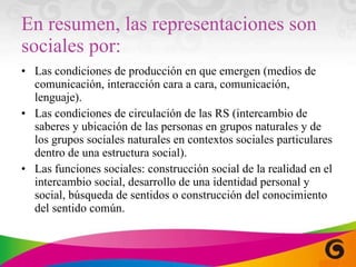 En resumen, las representaciones son sociales por: Las condiciones de producción en que emergen (medios de comunicación, interacción cara a cara, comunicación, lenguaje). Las condiciones de circulación de las RS (intercambio de saberes y ubicación de las personas en grupos naturales y de los grupos sociales naturales en contextos sociales particulares dentro de una estructura social). Las funciones sociales: construcción social de la realidad en el intercambio social, desarrollo de una identidad personal y social, búsqueda de sentidos o construcción del conocimiento del sentido común. 