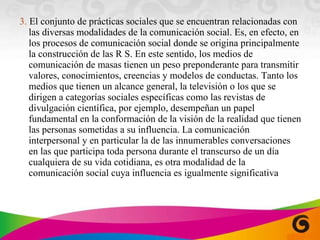 3.  El conjunto de prácticas sociales que se encuentran relacionadas con las diversas modalidades de la comunicación social. Es, en efecto, en los procesos de comunicación social donde se origina principalmente la construcción de las R S. En este sentido, los medios de comunicación de masas tienen un peso preponderante para transmitir valores, conocimientos, creencias y modelos de conductas. Tanto los medios que tienen un alcance general, la televisión o los que se dirigen a categorías sociales específicas como las revistas de divulgación científica, por ejemplo, desempeñan un papel fundamental en la conformación de la visión de la realidad que tienen las personas sometidas a su influencia. La comunicación interpersonal y en particular la de las innumerables conversaciones en las que participa toda persona durante el transcurso de un día cualquiera de su vida cotidiana, es otra modalidad de la comunicación social cuya influencia es igualmente significativa 