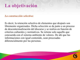 La objetivación La construcción selectiva :  Es decir, la retención selectiva de elementos que después son libremente organizados. Dicha selección se da junto a un proceso de descontextualización del discurso y se realiza en función de criterios culturales y normativos. Se retiene solo aquello que concuerda con el sistema ambiente de valores. De ahí que las informaciones con igual contenido, sean procesadas diferencialmente por las personas. 