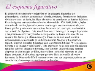 El esquema figurativo El discurso se estructura y objetiviza en un esquema figurativo de pensamiento, sintético, condensado, simple, concreto, formado con imágenes vividas y claras, es decir, las ideas abstractas se convierten en formas icónicas. Estas imágenes estructuradas es lo que Moscovici (1979, 1981,1984 a, b) ha denominado  núcleo figurativo , o sea, una imagen nuclear concentrada, con forma gráfica y coherente que captura la esencia del concepto, teoría o idea que se trate de objetivar. Esta simplificación en la imagen es lo que le permite a las personas conversar y también comprender de forma más sencilla las cosas, a los demás y a ellas mismas y a través de su uso, en diferentes circunstancias, se convierte en un hecho natural. Wagner y Elejabarrieta (op.cit.) ilustran el núcleo figurativo con la expresión bíblica: “Y Dios creo al hombre a su imagen y semejanza”. Esta expresión no es solo una explicación religiosa sobre el origen del hombre, sino también una forma que permite disponer de una imagen de Dios, materializar la entidad abstracta en una figura concreta. A ello, debo agregar que con dicha expresión el rostro femenino de Dios es de difícil representación para sus creyentes, quienes en esencia vinculan su representación con un hombre. 