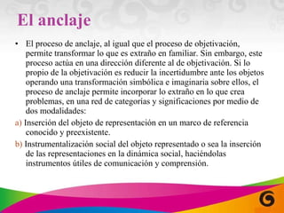 El anclaje El proceso de anclaje, al igual que el proceso de objetivación, permite transformar lo que es extraño en familiar. Sin embargo, este proceso actúa en una dirección diferente al de objetivación. Si lo propio de la objetivación es reducir la incertidumbre ante los objetos operando una transformación simbólica e imaginaria sobre ellos, el proceso de anclaje permite incorporar lo extraño en lo que crea problemas, en una red de categorías y significaciones por medio de dos modalidades: a)  Inserción del objeto de representación en un marco de referencia conocido y preex istente. b)  Instrumentalización social del objeto representado o sea la inserción de las representaciones en la dinámica social, haciéndolas instrumentos útiles de comunicación y comprensión. 