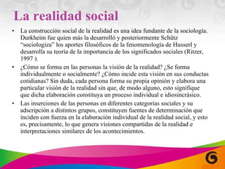 La realidad social La construcción social de la realidad es una idea fundante de la sociología. Durkheim fue quien más la desarrolló y posteriormente Schütz “sociologiza” los aportes filosóficos de la fenomenología de Husserl y desarrolla su teoría de la importancia de los significados  sociales (Ritzer, 1997 ). ¿Cómo se forma en las personas la visión de la realidad? ¿Se forma individualmente o socialmente? ¿Cómo incide esta visión en sus conductas cotidianas? Sin duda, cada persona forma su propia opinión y elabora una particular visión de la realidad sin que, de modo alguno, esto signifique que dicha elaboración constituya un proceso individual e idiosincrásico. Las inserciones de las personas en diferentes categorías sociales y su adscripción a distintos grupos, constituyen fuentes de determinación que inciden con fuerza en la elaboración individual de la realidad social, y esto es, precisamente, lo que genera visiones compartidas de la realidad e interpretaciones similares de los acontecimientos. 