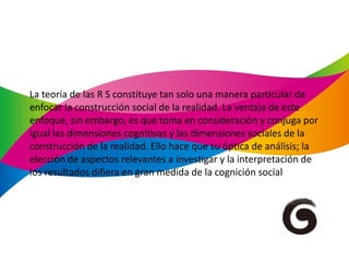 La teoría de las R S constituye tan solo una manera particular de enfocar la construcción social de la realidad. La ventaja de este enfoque, sin embargo, es que toma en consideración y conjuga por igual las dimensiones cognitivas y las dimensiones sociales de la construcción de la realidad. Ello hace que su óptica de análisis; la elección de aspectos relevantes a investigar y la interpretación de los resultados difiera en gran medida de la cognición social 