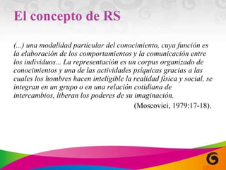El concepto de RS (...) una modalidad particular del conocimiento, cuya función es la elaboración de los comportamientos y la comunicación entre los individuos... La representación es un corpus organizado de conocimientos y una de las actividades psíquicas gracias a las cuales los hombres hacen inteligible la realidad física y social, se integran en un grupo o en una relación cotidiana de intercambios, liberan los poderes de su imaginación. (Moscovici, 1979:17-18). 