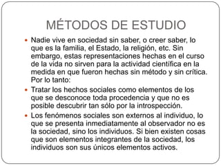 MÉTODOS DE ESTUDIO
 Nadie vive en sociedad sin saber, o creer saber, lo
  que es la familia, el Estado, la religión, etc. Sin
  embargo, estas representaciones hechas en el curso
  de la vida no sirven para la actividad científica en la
  medida en que fueron hechas sin método y sin crítica.
  Por lo tanto:
 Tratar los hechos sociales como elementos de los
  que se desconoce toda procedencia y que no es
  posible descubrir tan sólo por la introspección.
 Los fenómenos sociales son externos al individuo, lo
  que se presenta inmediatamente al observador no es
  la sociedad, sino los individuos. Si bien existen cosas
  que son elementos integrantes de la sociedad, los
  individuos son sus únicos elementos activos.
 
