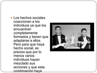  Los hechos sociales
 coaccionan a los
 individuos ya que los
 encuentran
 completamente
 formados y tienen que
 adaptarse a ellos.
 Pero para que haya
 hecho social, es
 preciso que por lo
 menos varios
 individuos hayan
 mezclado sus
 acciones y que esta
 combinación haya
 