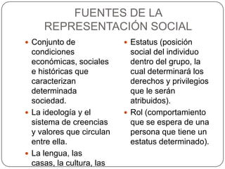 FUENTES DE LA
     REPRESENTACIÓN SOCIAL
 Conjunto de               Estatus (posición
  condiciones                social del individuo
  económicas, sociales       dentro del grupo, la
  e históricas que           cual determinará los
  caracterizan               derechos y privilegios
  determinada                que le serán
  sociedad.                  atribuidos).
 La ideología y el         Rol (comportamiento
  sistema de creencias       que se espera de una
  y valores que circulan     persona que tiene un
  entre ella.                estatus determinado).
 La lengua, las
  casas, la cultura, las
 