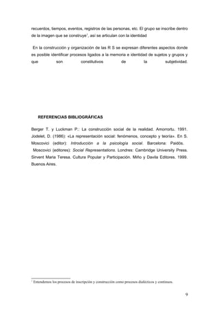 recuerdos, tiempos, eventos, registros de las personas, etc. El grupo se inscribe dentro
de la imagen que se construye1
, así se articulan con la identidad
En la construcción y organización de las R S se expresan diferentes aspectos donde
es posible identificar procesos ligados a la memoria e identidad de sujetos y grupos y
que son constitutivos de la subjetividad.
REFERENCIAS BIBLIOGRÁFICAS
Berger T. y Luckman P.: La construcción social de la realidad. Amorrortu. 1991.
Jodelet, D. (1986): «La representación social: fenómenos, concepto y teoría». En S.
Moscovici (editor): Introducción a la psicología social. Barcelona: Paidós.
Moscovici (editores): Social Representations. Londres: Cambridge University Press.
Sirvent Maria Teresa. Cultura Popular y Participación. Miño y Davila Editores. 1999.
Buenos Aires.
1
Entendemos los procesos de inscripción y construcciòn como procesos dialécticos y continuos.
9
 