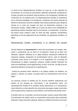 La teoría de las Representaciones Sociales se ocupa de un tipo específico de
conocimiento, es una forma de conocimiento, elaborado socialmente, compartido por
el grupo, que tiene una orientación hacia la práctica, y por consiguiente, orientado a la
construcción de una realidad social. Las Representaciones Sociales se caracterizan
por su ubicación estratégica en la intersección, constituyen una manera particular de
enfocar la construcción social de la realidad. Este enfoque presenta la gran ventaja de
situarse en un punto que conjuga, por igual, las dimensiones cognitivas y las
dimensiones sociales. Jodelet (1986), por su parte, las define como modalidades de
pensamiento práctico orientados hacia la comunicación, la comprensión y el dominio
del entorno social, material e ideal. En tanto que tales, presentan características
específicas a nivel de organización de los contenidos, las operaciones mentales y la
lógica.
Representaciones Sociales: Acercándonos a la definición del concepto
Cuando hablamos de representación en teoría del conocimiento es la imagen, idea,
noción o pensamiento que se forma en el psiquismo. Puede ser de tipos muy
diferentes: captación intelectual de un objeto presente, reproducción intelectual de
situaciones pasadas, anticipación de acontecimientos futuros, unión de diferentes
contenidos (como ocurre en la fantasía o en la imaginación). Es un proceso de
internalización de objetos, situaciones, procesos. Conlleva también elementos del
orden de la afectividad y de las significaciones, es decir, no es solo una idea lo que se
presenta al psiquismo ya que porta en si significaciones.
Cuando las personas hacen referencia a los objetos sociales, los clasifican, los
explican y, además, los evalúan, es porque tienen una representación social de ese
objeto.
Las personas conocen la realidad que les circunda mediante explicaciones que
extraen de los procesos de comunicación y del pensamiento social. Las
representaciones sociales (R S) sintetizan dichas explicaciones y en consecuencia,
hacen referencia a un tipo específico de conocimiento que juega un papel crucial sobre
cómo la gente piensa y organiza su vida cotidiana: el conocimiento del sentido común.
El sentido común es, en principio, una forma de percibir, razonar y actuar (Reid,1998).
El conocimiento del sentido común es conocimiento social porque está socialmente
elaborado. Incluye contenidos cognitivos, afectivos y simbólicos que tienen una función
3
 