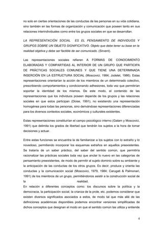 no solo en ciertas orientaciones de las conductas de las personas en su vida cotidiana,
sino también en las formas de organización y comunicación que poseen tanto en sus
relaciones interindividuales como entre los grupos sociales en que se desarrollan.
LA REPRESENTACIÓN SOCIAL ES EL PENSAMIENTO DE INDIVIDUOS Y
GRUPOS SOBRE UN OBJETO SIGNIFICATIVO. Objeto que debe tener su base en la
realidad objetiva y debe ser factible de ser comunicado. (Sirvent).
Las representaciones sociales refieren A FORMAS DE CONOCIMIENTO
ELABORADAS Y COMPARTIDAS AL INTERIOR DE UN GRUPO QUE PARTICIPA
DE PRÁCTICAS SOCIALES COMUNES Y QUE TIENE UNA DETERMINADA
INSERCIÓN EN LA ESTRUCTURA SOCIAL (Moscovici, 1984; Jodelet, 1986). Estas
representaciones orientarían la acción de los miembros de un determinado colectivo,
prescribiendo comportamientos y condicionando adhesiones, toda vez que permitirían
soportar la identidad de los mismos. De este modo, el contenido de las
representaciones que los individuos poseen depende de los grupos y las relaciones
sociales en que estos participan (Doise, 1991), no existiendo una representación
homogénea para todas las personas, sino derivándose representaciones diferenciadas
para los diversos contextos sociales, económicos y culturales existentes.
Estas representaciones constituirían el campo psicológico interno (Galam y Moscovici,
1991) que delimita los grados de libertad que tendrán los sujetos a la hora de tomar
decisiones y actuar.
Entre estas funciones se encuentra la de familiarizar a los sujetos con lo extraño y lo
novedoso, permitiendo incorporar los esquemas extraños en aquellos preexistentes.
Se trataría de un saber práctico, del saber del sentido común, que permitiría
racionalizar las prácticas sociales toda vez que anclar lo nuevo en las categorías de
pensamiento preexistentes, de modo de permitir al sujeto dominio sobre su ambiente y
la anticipación de las conductas de los otros grupos. Es decir, produce y orienta las
conductas y la comunicación social (Moscovici, 1979, 1984; Carugati & Palmonari,
1991) de los miembros de un grupo, permitiéndonos asistir a la construcción social de
la realidad.
En relación a diferentes conceptos como: los discursos sobre la política y la
democracia, la participación social, la crianza de la prole, etc. podemos considerar que
existen diversos significados asociados a estos, de modo tal que más allá de las
definiciones académicas disponibles podemos encontrar versiones simplificadas de
dichos conceptos que designan el modo en que el sentido común las utiliza y entiende
4
 