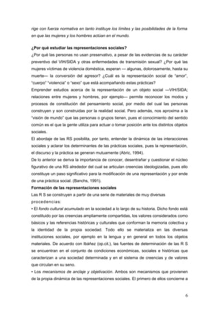 rige con fuerza normativa en tanto instituye los límites y las posibilidades de la forma
en que las mujeres y los hombres actúan en el mundo.
¿Por qué estudiar las representaciones sociales?
¿Por qué las personas no usan preservativo, a pesar de las evidencias de su carácter
preventivo del VIH/SIDA y otras enfermedades de transmisión sexual? ¿Por qué las
mujeres víctimas de violencia doméstica, esperan — algunas, dolorosamente, hasta su
muerte— la conversión del agresor? ¿Cuál es la representación social de “amor”,
“cuerpo” “violencia” o “sexo” que está acompañando estas prácticas?
Emprender estudios acerca de la representación de un objeto social —VIH/SIDA;
relaciones entre mujeres y hombres, por ejemplo— permite reconocer los modos y
procesos de constitución del pensamiento social, por medio del cual las personas
construyen y son construidas por la realidad social. Pero además, nos aproxima a la
“visión de mundo” que las personas o grupos tienen, pues el conocimiento del sentido
común es el que la gente utiliza para actuar o tomar posición ante los distintos objetos
sociales.
El abordaje de las RS posibilita, por tanto, entender la dinámica de las interacciones
sociales y aclarar los determinantes de las prácticas sociales, pues la representación,
el discurso y la práctica se generan mutuamente (Abric, 1994).
De lo anterior se deriva la importancia de conocer, desentrañar y cuestionar el núcleo
figurativo de una RS alrededor del cual se articulan creencias ideologizadas, pues ello
constituye un paso significativo para la modificación de una representación y por ende
de una práctica social. (Banchs, 1991).
Formación de las representaciones sociales
Las R S se construyen a partir de una serie de materiales de muy diversas
procedencias:
• El fondo cultural acumulado en la sociedad a lo largo de su historia. Dicho fondo está
constituido por las creencias ampliamente compartidas, los valores considerados como
básicos y las referencias históricas y culturales que conforman la memoria colectiva y
la identidad de la propia sociedad. Todo ello se materializa en las diversas
instituciones sociales, por ejemplo en la lengua y en general en todos los objetos
materiales. De acuerdo con Ibáñez (op.cit.), las fuentes de determinación de las R S
se encuentran en el conjunto de condiciones económicas, sociales e históricas que
caracterizan a una sociedad determinada y en el sistema de creencias y de valores
que circulan en su seno.
• Los mecanismos de anclaje y objetivación. Ambos son mecanismos que provienen
de la propia dinámica de las representaciones sociales. El primero de ellos concierne a
6
 