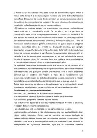 la forma en que los saberes y las ideas acerca de determinados objetos entran a
formar parte de las R S de dichos objetos mediante una serie de transformaciones
específicas. El segundo da cuenta de cómo inciden las estructuras sociales sobre la
formación de las representaciones sociales, y de cómo intervienen los esquemas ya
constituidos en la elaboración de nuevas representaciones.
• El conjunto de prácticas sociales que se encuentran relacionadas con las diversas
modalidades de la comunicación social. Es, en efecto, en los procesos de
comunicación social donde se origina principalmente la construcción de las R S. En
este sentido, los medios de comunicación de masas tienen un peso preponderante
para transmitir valores, conocimientos, creencias y modelos de conductas. Tanto los
medios que tienen un alcance general, la televisión o los que se dirigen a categorías
sociales específicas como las revistas de divulgación científica, por ejemplo,
desempeñan un papel fundamental en la conformación de la visión de la realidad que
tienen las personas sometidas a su influencia. La comunicación interpersonal y en
particular la de las innumerables conversaciones en las que participa toda persona
durante el transcurso de un día cualquiera de su vida cotidiana, es otra modalidad de
la comunicación social cuya influencia es igualmente significativa.
Es importante recordar que la inserción social o la ubicación de las personas en la
estructura social, no sola interviene para la exposición selectiva de distintos contenidos
conversacionales, sino que ejerce también una influencia sobre el tipo de experiencia
personal que se establece con relación al objeto de la representación. Esta
experiencia, variable según las distintas ubicaciones sociales, condiciona la relación
con el objeto así como la naturaleza del conocimiento que se alcanza sobre él.
Todos estos elementos contribuyen a la configuración de la representación social,
entrelazando sus efectos con los que provienen de las comunicaciones sociales.
Funciones de las representaciones sociales
Sandoval (1997) señala que las R S tienen cuatro funciones:
• La comprensión, función que posibilita pensar el mundo y sus relaciones.
• La valoración, que permite calificar o enjuiciar hechos.
• La comunicación, a partir de la cual las personas interactúan mediante la creación y
recreación de las representaciones sociales.
• La actuación, que está condicionada por las representaciones sociales.
Los intercambios verbales de la vida cotidiana exigen algo más que la utilización de un
mismo código lingüístico. Exigen que se comparta un mismo trasfondo de
representaciones sociales, aunque sea para expresar posturas contrapuestas. Este
trasfondo común suple el estricto rigor discursivo que es necesario para transmitir sin
ambigüedades los significados adecuados, rigor que es obviamente imposible
7
 