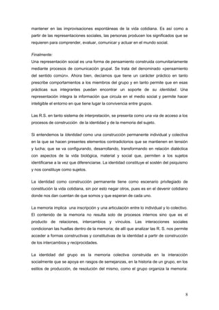 mantener en las improvisaciones espontáneas de la vida cotidiana. Es así como a
partir de las representaciones sociales, las personas producen los significados que se
requieren para comprender, evaluar, comunicar y actuar en el mundo social.
Finalmente:
Una representación social es una forma de pensamiento construida comunitariamente
mediante procesos de comunicación grupal. Se trata del denominado «pensamiento
del sentido común». Ahora bien, decíamos que tiene un carácter práctico en tanto
prescribe comportamientos a los miembros del grupo y en tanto permite que en esas
prácticas sus integrantes puedan encontrar un soporte de su identidad. Una
representación integra la información que circula en el medio social y permite hacer
inteligible el entorno en que tiene lugar la convivencia entre grupos.
Las R.S. en tanto sistema de interpretación, se presenta como una via de acceso a los
procesos de construcción de la identidad y de la memoria del sujeto.
Si entendemos la Identidad como una construcción permanente individual y colectiva
en la que se hacen presentes elementos contradictorios que se mantienen en tensión
y lucha; que se va configurando, desarrollando, transformando en relación dialéctica
con aspectos de la vida biológica, material y social que, permiten a los sujetos
identificarse a la vez que diferenciarse. La identidad constituye el sostén del psiquismo
y nos constituye como sujetos.
La identidad como construcción permanente tiene como escenario privilegiado de
constitución la vida cotidiana, sin por esto negar otros, pues es en el devenir cotidiano
donde nos dan cuentan de que somos y que esperan de cada uno.
La memoria implica una inscripción y una articulación entre lo individual y lo colectivo.
El contenido de la memoria no resulta solo de procesos internos sino que es el
producto de relaciones, intercambios y vínculos. Las interacciones sociales
condicionan las huellas dentro de la memoria; de allí que analizar las R. S. nos permite
acceder a formas constructivas y constitutivas de la identidad a partir de construcción
de los intercambios y reciprocidades.
La identidad del grupo es la memoria colectiva construida en la interacción
socialmente que se apoya en rasgos de semejanzas, en la historia de un grupo, en los
estilos de producción, de resolución del mismo, como el grupo organiza la memoria:
8
 