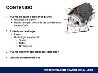 CONTENIDO
1. ¿Cómo empezar a dibujar un plano?
• Unidades del dibujo
• Ubicar el origen dentro de las coordenadas
de AutoCAD.
2. Estándares de dibujo
• Layers.
• Simbología en general.
• Textos
• Cotas
• Niveles, etc.
3. ¿Cómo imprimir con calidades correctas?
4. Lista de comando básicos
REPRESENTACIÓN GRÁFICA EN AutoCAD
 