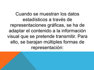 Cuando se muestran los datos
estadísticos a través de
representaciones gráficas, se ha de
adaptar el contenido a la información
visual que se pretende transmitir. Para
ello, se barajan múltiples formas de
representación:
 