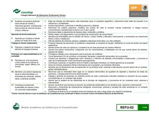 6.   Sustenta una postura personal           Elige las fuentes de información más relevantes para un propósito específico y discrimina entre ellas de acuerdo a su
     sobre temas de interés y                 relevancia y confiabilidad.
     relevancia general, considerando        Evalúa argumentos y opiniones e identifica prejuicios y falacias.
     otros puntos de vista de manera         Reconoce los propios prejuicios, modifica sus puntos de vista al conocer nuevas evidencias, e integra nuevos
     crítica y reflexiva.                     conocimientos y perspectivas al acervo con el que cuenta.
                                             Estructura ideas y argumentos de manera clara, coherente y sintética.
Aprende de forma autónoma                    Define metas y da seguimiento a sus procesos de construcción de conocimiento.
                                             Identifica las actividades que le resultan de menor y mayor interés y dificultad, reconociendo y controlando sus reacciones
7.  Aprende por iniciativa e interés          frente a retos y obstáculos.
    propio a lo largo de la vida.            Articula saberes de diversos campos y establece relaciones entre ellos y su vida cotidiana.
Trabaja en forma colaborativa                Propone maneras de solucionar un problema o desarrollar un proyecto en equipo, definiendo un curso de acción con pasos
                                              específicos.
8.   Participa y colabora de manera          Aporta puntos de vista con apertura y considera los de otras personas de manera reflexiva.
     efectiva en equipos diversos.           Asume una actitud constructiva, congruente con los conocimientos y habilidades con los que cuenta dentro de distintos
                                              equipos de trabajo.
Participa con responsabilidad en la          Privilegia el diálogo como mecanismo para la solución de conflictos.
sociedad                                     Toma decisiones a fin de contribuir a la equidad, bienestar y desarrollo democrático de la sociedad.
                                             Conoce sus derechos y obligaciones como mexicano y miembro de distintas comunidades e instituciones, y reconoce el
9.   Participa con una conciencia             valor de la participación como herramienta para ejercerlos.
     cívica y ética en la vida de su         Contribuye a alcanzar un equilibrio entre el interés y bienestar individual y el interés general de la sociedad.
     comunidad, región, México y el          Actúa de manera propositiva frente a fenómenos de la sociedad y se mantiene informado.
     mundo.                                  Advierte que los fenómenos que se desarrollan en los ámbitos local, nacional e internacional ocurren dentro de un contexto
                                              global interdependiente.
10. Mantiene una actitud respetuosa          Reconoce que la diversidad tiene lugar en un espacio democrático de igualdad de dignidad y derechos de todas las
    hacia la interculturalidad y la           personas, y rechaza toda forma de discriminación.
    diversidad de creencias, valores,        Dialoga y aprende de personas con distintos puntos de vista y tradiciones culturales mediante la ubicación de sus propias
    ideas y prácticas sociales.               circunstancias en un contexto más amplio.
                                             Asume que el respeto de las diferencias es el principio de integración y convivencia en los contextos local, nacional e
                                              internacional.
11. Contribuye al desarrollo                 Asume una actitud que favorece la solución de problemas ambientales en los ámbitos local, nacional e internacional.
    sustentable de manera crítica,           Reconoce y comprende las implicaciones biológicas, económicas, políticas y sociales del daño ambiental en un contexto
    con acciones responsables.                global interdependiente.
                                             Contribuye al alcance de un equilibrio entre los intereses de corto y largo plazo con relación al ambiente.
*Fuente: Acuerdo 444 por el que se establecen las competencias que constituyen el Marco Curricular Común del Sistema Nacional de Bachillerato.




            Modelo Académico de Calidad para la Competitividad                                                                           REFU-02                  11/24
 
