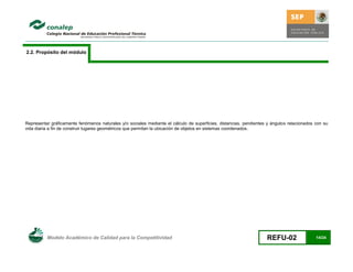 2.2. Propósito del módulo




Representar gráficamente fenómenos naturales y/o sociales mediante el cálculo de superficies, distancias, pendientes y ángulos relacionados con su
vida diaria a fin de construir lugares geométricos que permitan la ubicación de objetos en sistemas coordenados.




          Modelo Académico de Calidad para la Competitividad                                                        REFU-02                 14/24
 