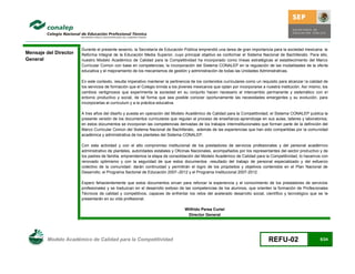 Durante el presente sexenio, la Secretaría de Educación Pública emprendió una tarea de gran importancia para la sociedad mexicana: la
Mensaje del Director   Reforma Integral de la Educación Media Superior, cuyo principal objetivo es conformar el Sistema Nacional de Bachillerato. Para ello,
General                nuestro Modelo Académico de Calidad para la Competitividad ha incorporado como líneas estratégicas el establecimiento del Marco
                       Curricular Común con base en competencias; la incorporación del Sistema CONALEP en la regulación de las modalidades de la oferta
                       educativa y el mejoramiento de los mecanismos de gestión y administración de todas las Unidades Administrativas.

                       En este contexto, resulta imperativo mantener la pertinencia de los contenidos curriculares como un requisito para alcanzar la calidad de
                       los servicios de formación que el Colegio brinda a los jóvenes mexicanos que optan por incorporarse a nuestra institución. Así mismo, los
                       cambios vertiginosos que experimenta la sociedad en su conjunto hacen necesario el intercambio permanente y sistemático con el
                       entorno productivo y social, de tal forma que sea posible conocer oportunamente las necesidades emergentes y su evolución, para
                       incorporarlas al curriculum y a la práctica educativa.

                       A tres años del diseño y puesta en operación del Modelo Académico de Calidad para la Competitividad, el Sistema CONALEP publica la
                       presente versión de los documentos curriculares que regulan el proceso de enseñanza-aprendizaje en sus aulas, talleres y laboratorios;
                       en estos documentos se incorporan las competencias derivadas de los trabajos interinstitucionales que forman parte de la definición del
                       Marco Curricular Común del Sistema Nacional de Bachillerato, además de las experiencias que han sido compartidas por la comunidad
                       académica y administrativa de los planteles del Sistema CONALEP.

                       Con esta actividad y con el alto compromiso institucional de los prestadores de servicios profesionales y del personal académico
                       administrativo de planteles, autoridades estatales y Oficinas Nacionales, acompañados por los representantes del sector productivo y de
                       los padres de familia, emprendemos la etapa de consolidación del Modelo Académico de Calidad para la Competitividad, lo hacemos con
                       renovado optimismo y con la seguridad de que estos documentos -resultado del trabajo de personal especializado y del esfuerzo
                       colectivo de la comunidad- darán continuidad y permitirán el logro de los propósitos y objetivos contenidos en el Plan Nacional de
                       Desarrollo, el Programa Sectorial de Educación 2007–2012 y el Programa Institucional 2007-2012.

                       Espero fehacientemente que estos documentos sirvan para reforzar la experiencia y el conocimiento de los prestadores de servicios
                       profesionales y se traduzcan en el desarrollo exitoso de las competencias de los alumnos, que orienten la formación de Profesionales
                       Técnicos de calidad y competitivos, capaces de enfrentar los retos del acelerado desarrollo social, científico y tecnológico que se le
                       presentarán en su vida profesional.

                                                                                Wilfrido Perea Curiel
                                                                                 Director General




         Modelo Académico de Calidad para la Competitividad                                                                   REFU-02                      5/24
 