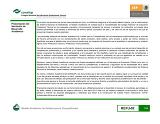 En el marco de acciones que se han instrumentado en torno a la Reforma Integral de la Educación Media Superior y de la confo rmación
Presentación del     del Sistema Nacional de Bachillerato, el Modelo Académico de Calidad para la Competitividad del Colegio Nacional de Educación
Secretario de        Profesional Técnica es una respuesta orientada a la permanente necesidad de renovar y actualizar los contenidos curriculares para
Desarrollo           hacerlos pertinentes a los cambios y demandas del entorno laboral y educativo del país, y de cada una de las regiones en las que se
Académico            encuentran situados nuestros planteles.

                     Las principales fortalezas del Modelo Académico de Calidad para la Competitividad son los mecanismos institucionales que lo vinculan
                     de manera permanente con los representantes del sector productivo, tanto público, como privado y social; así mismo, destaca la
                     flexibilidad que tiene el Modelo para que el alumno pueda optar por trayectos de formación que le posibiliten su permanencia y posterior
                     egreso como Profesional Técnico o Profesional Técnico Bachiller.

                     Con ello se busca proporcionar una formación integral y permanente a nuestros alumnos en un contexto que les permita el desarrollo de
                     competencias profesionales y ciudadanas y los capacite para insertarse y promover el desarrollo humano sustentable; los perfiles de
                     egreso, programas de estudio y guías pedagógicas y de evaluación, se han diseñado a partir de una metodología de competencias y
                     bajo un enfoque constructivista del conocimiento. Nuestra institución brinda la posibilidad de que los egresados se inserten en el
                     mercado laboral, si así lo desean, o bien puedan continuar sus estudios en las instituciones de educación superior

                     Asimismo, nuestro Modelo Académico incorpora las líneas estratégicas definidas por la Secretaría de Educación Pública como son: el
                     establecimiento del Marco Curricular Común con base en competencias; la definición y regulación de las modalidades de la oferta
                     educativa de los diferentes subsistemas; el mejoramiento de los mecanismos de gestión y la certificación complementaria del Sistema
                     Nacional de Bachillerato, para fortalecer nuestra vocación.

                     Así mismo, el Modelo Académico del CONALEP y los documentos que le dan soporte tienen por objetivo lograr un curriculum de calidad
                     y con ello generar escuelas eficaces, es decir, planteles que se caractericen por su sentido de comunidad; apropiado clima escolar y de
                     aula; uso adecuado del tiempo; alta participación de la comunidad escolar y docente; altas expectativas académicas en los estudiantes –
                     que sólo puede generar el docente en estrecha colaboración con el personal directivo y académico-administrativo del plantel- y un uso y
                     aprovechamiento óptimo de las instalaciones y recursos académicos existentes.

                     El presente programa de estudio es una herramienta de gran utilidad para planear y desarrollar el proceso de enseñanza-aprendizaje en
                     las aulas, talleres y laboratorios de nuestra institución y sólo será útil si cada uno de nuestros maestros e instructores lo utiliza para
                     planear y orientar las acciones pedagógicas y didácticas que lleven a la consecución de nuestra misión institucional: Formar
                     profesionales técnicos de calidad




        Modelo Académico de Calidad para la Competitividad                                                                   REFU-02                      7/24
 