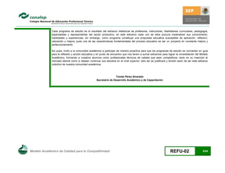 Cada programa de estudio es el resultado del esfuerzo intelectual de profesores, instructores, diseñadores curriculares, pedagogos,
             especialistas y representantes del sector productivo; en este esfuerzo cada uno de ellos procura materializar sus conocimiento,
             habilidades y experiencias; sin embargo, como programa constituye una propuesta educativa susceptible de aplicación, reflexión,
             valoración y mejora, pues una de las características fundamentales del proceso educativo es ser un proyecto en constante mejora y
             perfeccionamiento.

             Así pues, invito a la comunidad académica a participar de manera proactiva para que los programas de estudio se conviertan en guía
             para la reflexión y acción educativa y en punto de encuentro que nos lleven a sumar esfuerzos para lograr la consolidación del Modelo
             Académico, formando a nuestros alumnos como profesionales técnicos de calidad que sean competitivos, tanto en su inserción al
             mercado laboral como si desean continuar sus estudios en el nivel superior; sólo así se justificará y tendrá razón de ser este esfuerzo
             colectivo de nuestra comunidad académica.



                                                                  Tomás Pérez Alvarado
                                                   Secretario de Desarrollo Académico y de Capacitación




Modelo Académico de Calidad para la Competitividad                                                                 REFU-02                     8/24
 