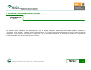 CAPÍTULO I: Generalidades de las Carreras.

1.1. Objetivo general de
     las carreras




Los egresados serán competentes para desempeñarse a nivel de mandos intermedios, aplicando los conocimientos científicos, tecnológicos y
humanísticos que se requieran y empleando procedimientos establecidos para brindar los servicios relacionados con su profesión, a partir del desarrollo
de diferentes funciones y tareas que involucran su participación activa en el análisis e interpretación de información, la identificación y diagnóstico de
problemáticas y la toma de decisiones que permitan su solución.




          Modelo Académico de Calidad para la Competitividad                                                             REFU-02                   9/24
 
