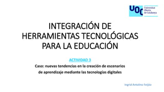 INTEGRACIÓN DE
HERRAMIENTAS TECNOLÓGICAS
PARA LA EDUCACIÓN
ACTIVIDAD 3
Caso: nuevas tendencias en la creación de escenarios
de aprendizaje mediante las tecnologías digitales
Ingrid Antolino Feijóo
 