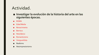 Actividad.
■ Investigar la evolución de la historia del arte en las
siguientes épocas.
■ ROMA
■ Edad Media
■ Renacimiento
■ Barroco
■ Neoclásico
■ Romanticismo
■ Vanguardista.
■ Realismo
■ Neoimpresionismo
 