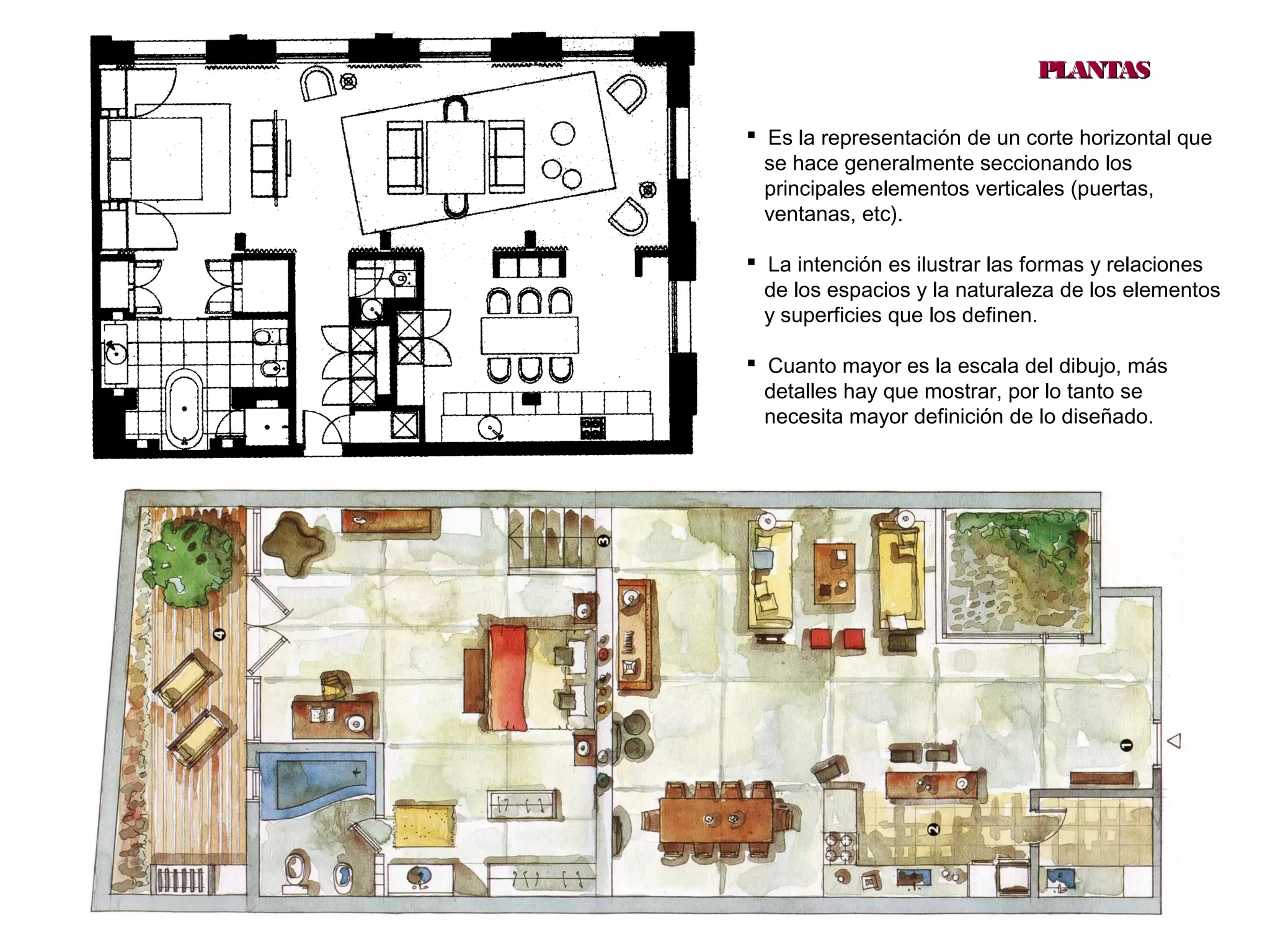 12
PLANTASPLANTAS
 Es la representación de un corte horizontal que
se hace generalmente seccionando los
principales elementos verticales (puertas,
ventanas, etc).
 La intención es ilustrar las formas y relaciones
de los espacios y la naturaleza de los elementos
y superficies que los definen.
 Cuanto mayor es la escala del dibujo, más
detalles hay que mostrar, por lo tanto se
necesita mayor definición de lo diseñado.
 