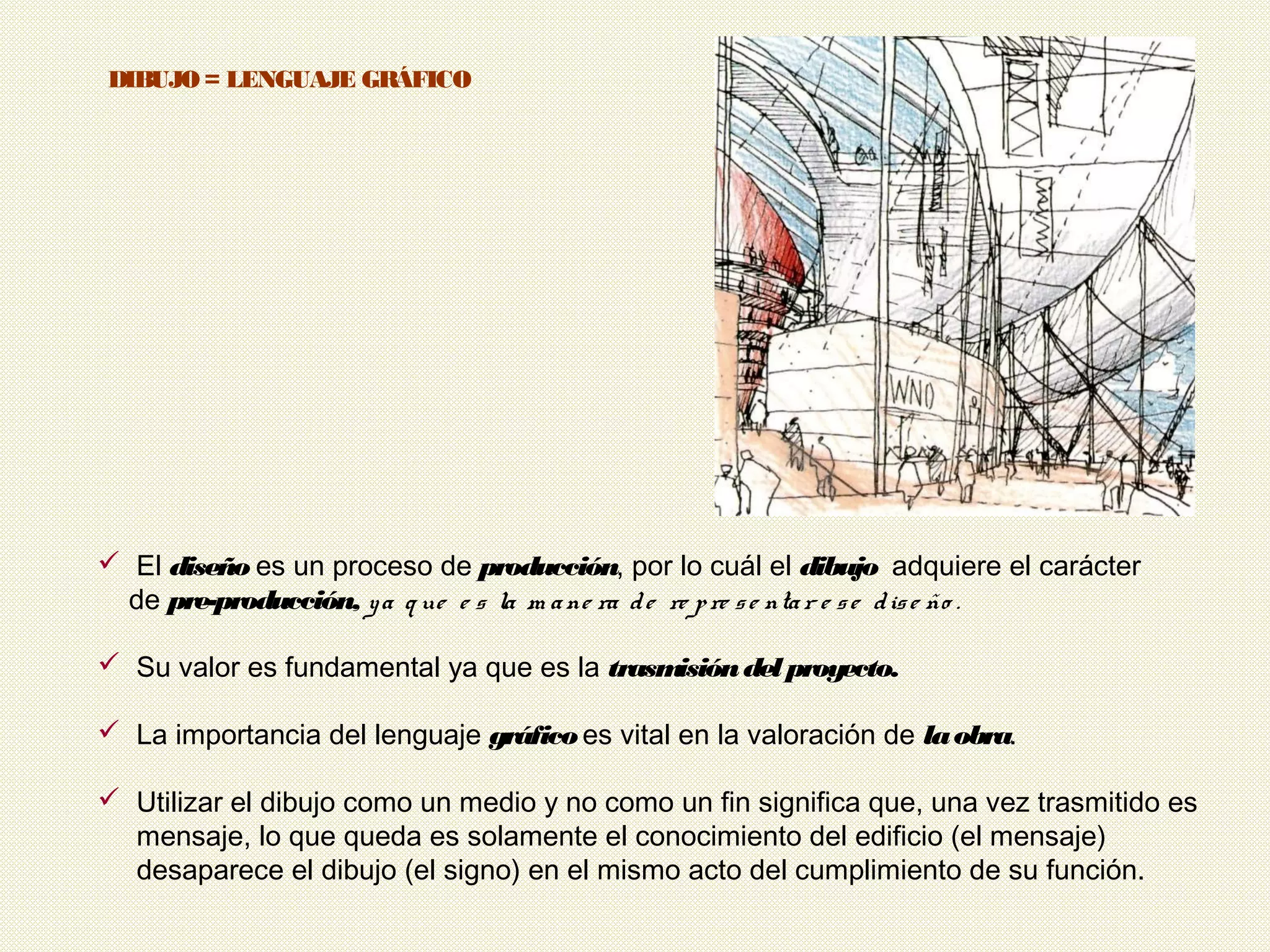 2
 El diseño es un proceso de producción, por lo cuál el dibujo adquiere el carácter
de pre-producción, ya q ue e s la m ane ra de re pre se ntar e se dise ño .
 Su valor es fundamental ya que es la trasmisióndelproyecto.
 La importancia del lenguaje gráficoes vital en la valoración de laobra.
 Utilizar el dibujo como un medio y no como un fin significa que, una vez trasmitido es
mensaje, lo que queda es solamente el conocimiento del edificio (el mensaje)
desaparece el dibujo (el signo) en el mismo acto del cumplimiento de su función.
DIBUJO = LENGUAJE GRÁFICO
 