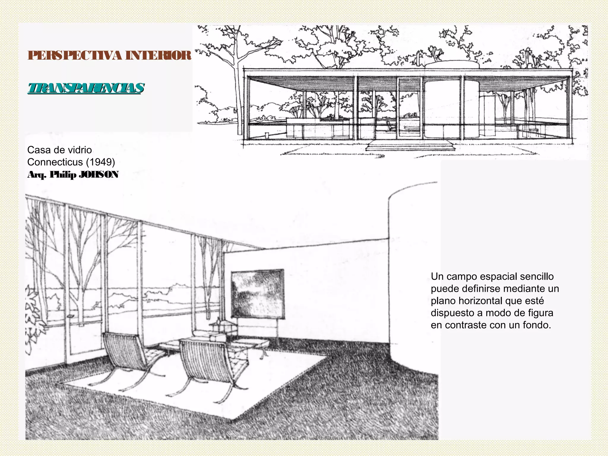 40
PERSPECTIVA INTERIOR
TRANSPARENCIASTRANSPARENCIAS
Casa de vidrio
Connecticus (1949)
Arq. Philip JOHSON
Un campo espacial sencillo
puede definirse mediante un
plano horizontal que esté
dispuesto a modo de figura
en contraste con un fondo.
 
