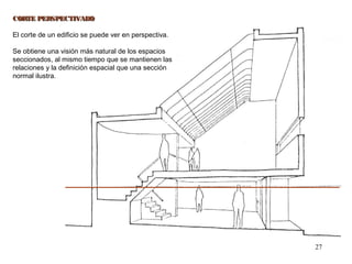 27
CORTE PERSPECTIVADOCORTE PERSPECTIVADO
El corte de un edificio se puede ver en perspectiva.
Se obtiene una visión más natural de los espacios
seccionados, al mismo tiempo que se mantienen las
relaciones y la definición espacial que una sección
normal ilustra.
 